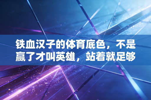 铁血汉子的体育底色,不是赢了才叫英雄,站着就足够滚烫 铁血汉子的体育底色,不是赢了才叫英雄,站着就足够滚烫
