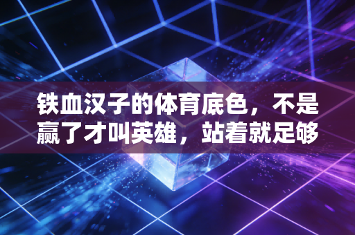 铁血汉子的体育底色，不是赢了才叫英雄，站着就足够滚烫