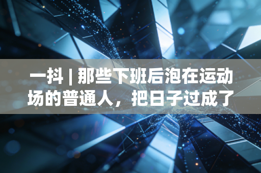 一抖 | 那些下班后泡在运动场的普通人,把日子过成了爽文 一抖 | 那些下班后泡在运动场的普通人,把日子过成了爽文