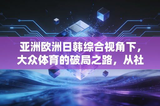 亚洲欧洲日韩综合视角下，大众体育的破局之路，从社区运动场到奥运赛场的双向奔赴
