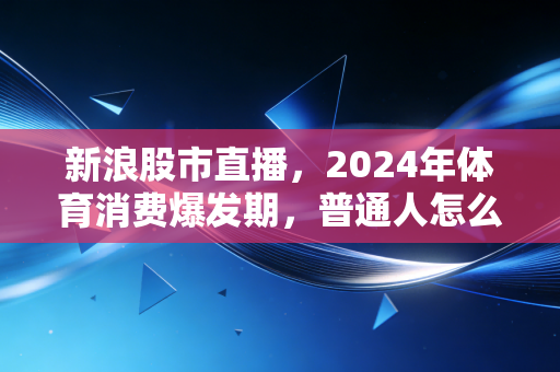 新浪股市直播，2024年体育消费爆发期，普通人怎么挖到细分赛道的黄金？