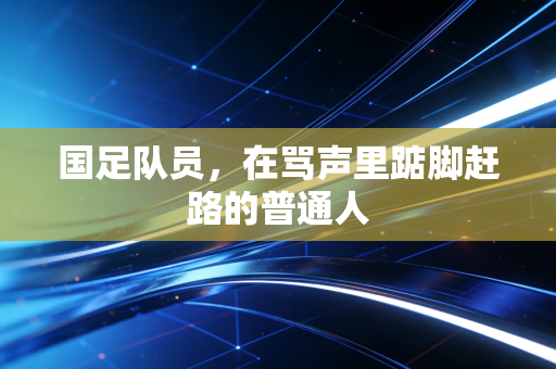 国足队员,在骂声里踮脚赶路的普通人 国足队员,在骂声里踮脚赶路的普通人