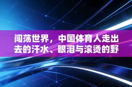 闯荡世界,中国体育人走出去的汗水、眼泪与滚烫的野望 闯荡世界,中国体育人走出去的汗水、眼泪与滚烫的野望