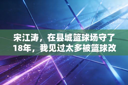 宋江涛,在县城篮球场守了18年,我见过太多被篮球改变的人生 宋江涛,在县城篮球场守了18年,我见过太多被篮球改变的人生