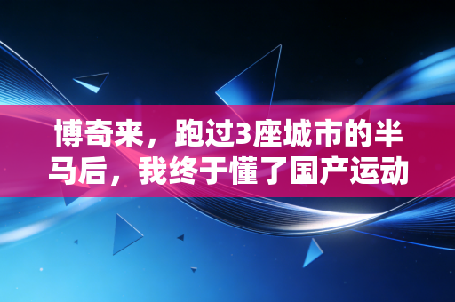 博奇来,跑过3座城市的半马后,我终于懂了国产运动品牌的笨功夫 博奇来,跑过3座城市的半马后,我终于懂了国产运动品牌的笨功夫