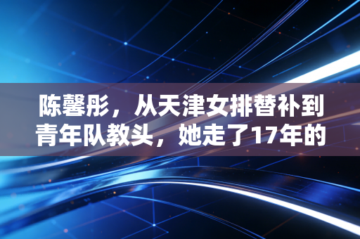 陈馨彤，从天津女排替补到青年队教头，她走了17年的无捷径排球路