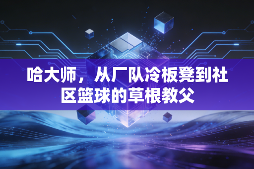 哈大师,从厂队冷板凳到社区篮球的草根教父 哈大师,从厂队冷板凳到社区篮球的草根教父
