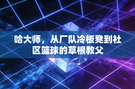 哈大师,从厂队冷板凳到社区篮球的草根教父 哈大师,从厂队冷板凳到社区篮球的草根教父