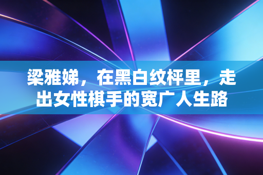 梁雅娣,在黑白纹枰里,走出女性棋手的宽广人生路 梁雅娣,在黑白纹枰里,走出女性棋手的宽广人生路