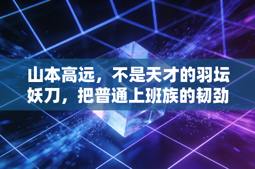山本高远，不是天才的羽坛妖刀，把普通上班族的韧劲儿焊在了赛场上