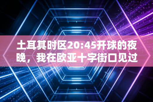 土耳其时区20:45开球的夜晚,我在欧亚十字街口见过的热血与烟火 土耳其时区20:45开球的夜晚,我在欧亚十字街口见过的热血与烟火