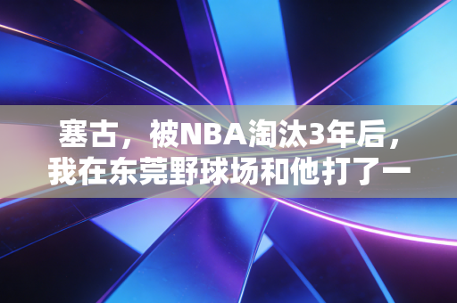塞古，被NBA淘汰3年后，我在东莞野球场和他打了一场3v3