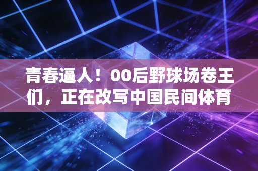 青春逼人！00后野球场卷王们，正在改写中国民间体育的底色