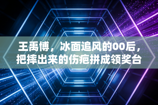 王禹博，冰面追风的00后，把摔出来的伤疤拼成领奖台的光