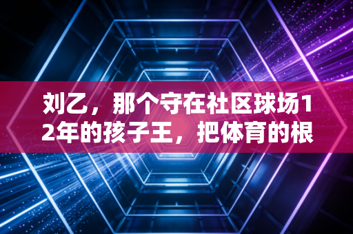刘乙,那个守在社区球场12年的孩子王,把体育的根扎进了老小区的烟火里 刘乙,那个守在社区球场12年的孩子王,把体育的根扎进了老小区的烟火里