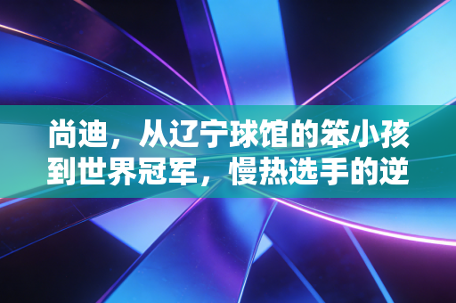 尚迪,从辽宁球馆的笨小孩到世界冠军,慢热选手的逆袭从来没有捷径 尚迪,从辽宁球馆的笨小孩到世界冠军,慢热选手的逆袭从来没有捷径