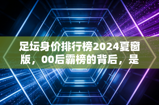足坛身价排行榜2024夏窗版,00后霸榜的背后,是金元足球退潮后新生代的突围路 足坛身价排行榜2024夏窗版,00后霸榜的背后,是金元足球退潮后新生代的突围路