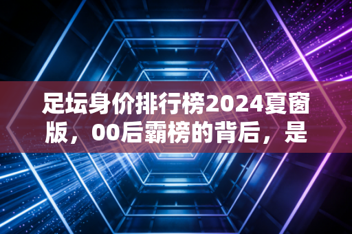 足坛身价排行榜2024夏窗版,00后霸榜的背后,是金元足球退潮后新生代的突围路 足坛身价排行榜2024夏窗版,00后霸榜的背后,是金元足球退潮后新生代的突围路