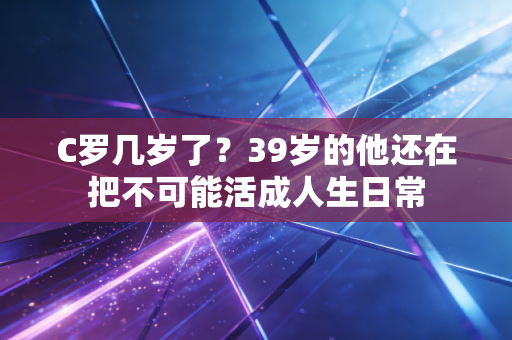 C罗几岁了?39岁的他还在把不可能活成人生日常 C罗几岁了?39岁的他还在把不可能活成人生日常