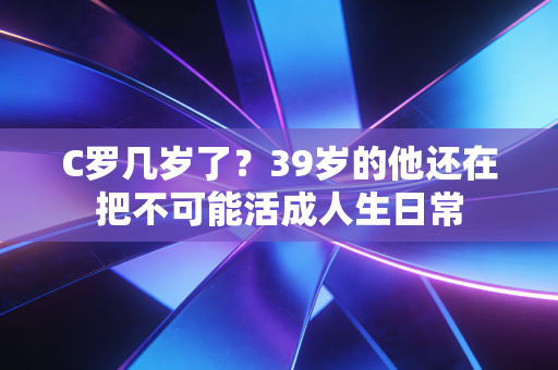 C罗几岁了？39岁的他还在把不可能活成人生日常