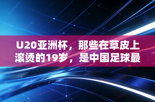U20亚洲杯，那些在草皮上滚烫的19岁，是中国足球最不该被浇灭的火种