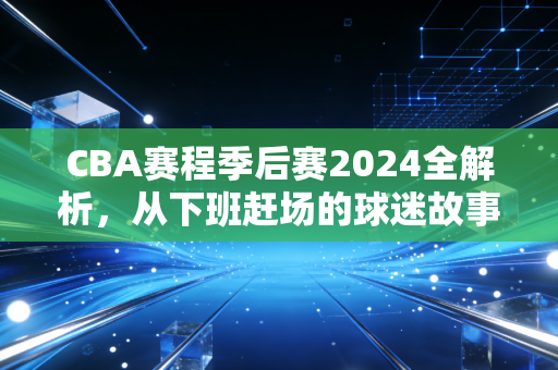 CBA赛程季后赛2024全解析，从下班赶场的球迷故事，看我们为啥爱这滚烫的赛场