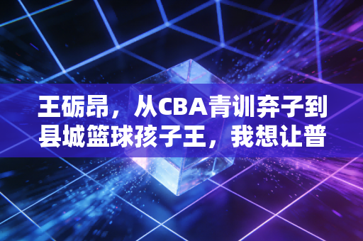 王砺昂，从CBA青训弃子到县城篮球孩子王，我想让普通孩子也能摸得到职业梦