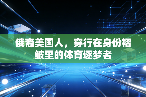 俄裔美国人,穿行在身份褶皱里的体育逐梦者 俄裔美国人,穿行在身份褶皱里的体育逐梦者