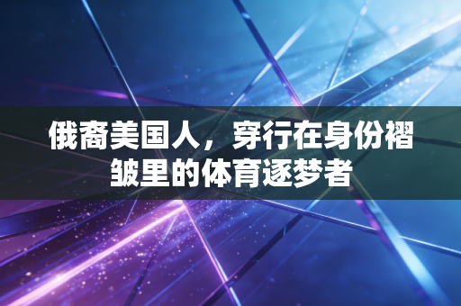 俄裔美国人,穿行在身份褶皱里的体育逐梦者 俄裔美国人,穿行在身份褶皱里的体育逐梦者