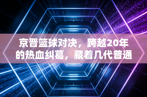 京晋篮球对决,跨越20年的热血纠葛,藏着几代普通人的青春注脚 京晋篮球对决,跨越20年的热血纠葛,藏着几代普通人的青春注脚