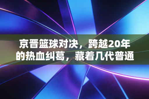 京晋篮球对决，跨越20年的热血纠葛，藏着几代普通人的青春注脚