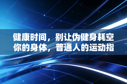 健康时间,别让伪健身耗空你的身体,普通人的运动指南真的不用这么卷 健康时间,别让伪健身耗空你的身体,普通人的运动指南真的不用这么卷