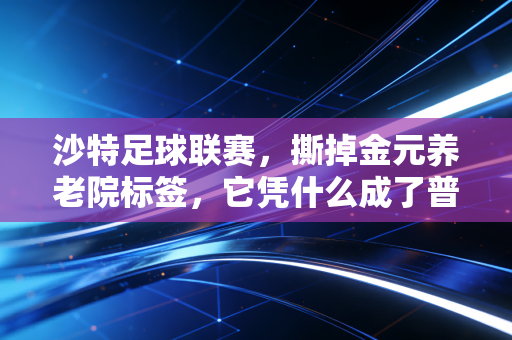 沙特足球联赛,撕掉金元养老院标签,它凭什么成了普通打工人的观赛首选? 沙特足球联赛,撕掉金元养老院标签,它凭什么成了普通打工人的观赛首选?