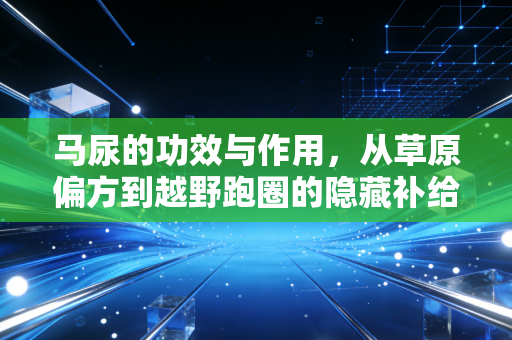 马尿的功效与作用,从草原偏方到越野跑圈的隐藏补给,我3年亲测的真实感受 马尿的功效与作用,从草原偏方到越野跑圈的隐藏补给,我3年亲测的真实感受