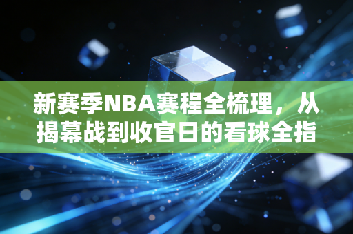 新赛季NBA赛程全梳理，从揭幕战到收官日的看球全指南，打工人也能爽完一整个赛季