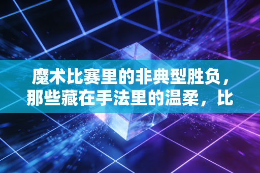 魔术比赛里的非典型胜负,那些藏在手法里的温柔,比奖杯更动人 魔术比赛里的非典型胜负,那些藏在手法里的温柔,比奖杯更动人