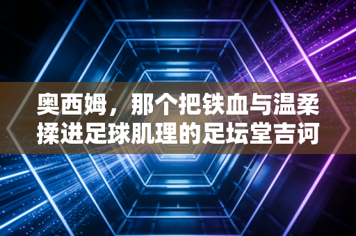 奥西姆,那个把铁血与温柔揉进足球肌理的足坛堂吉诃德 奥西姆,那个把铁血与温柔揉进足球肌理的足坛堂吉诃德