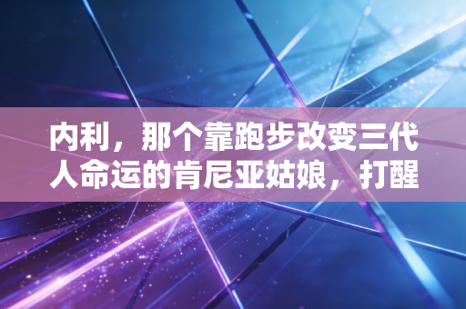 内利，那个靠跑步改变三代人命运的肯尼亚姑娘，打醒了多少躺平的年轻人