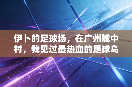 伊卜的足球场,在广州城中村,我见过最热血的足球乌托邦 伊卜的足球场,在广州城中村,我见过最热血的足球乌托邦