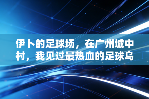 伊卜的足球场,在广州城中村,我见过最热血的足球乌托邦 伊卜的足球场,在广州城中村,我见过最热血的足球乌托邦
