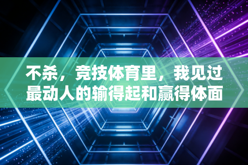 不杀,竞技体育里,我见过最动人的输得起和赢得体面 不杀,竞技体育里,我见过最动人的输得起和赢得体面