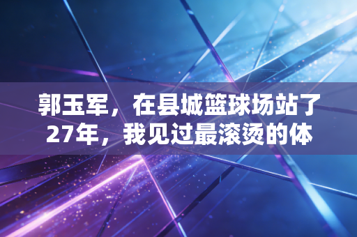 郭玉军,在县城篮球场站了27年,我见过最滚烫的体育梦从来都不是拿金牌 郭玉军,在县城篮球场站了27年,我见过最滚烫的体育梦从来都不是拿金牌