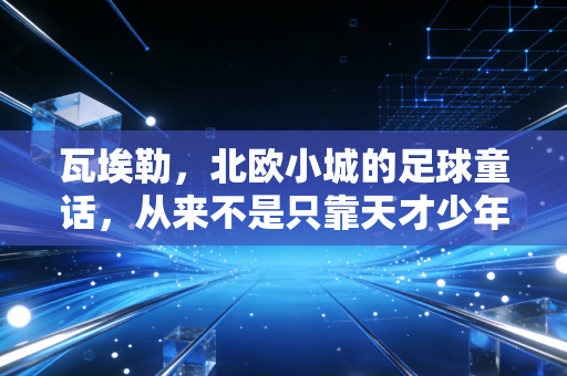 瓦埃勒,北欧小城的足球童话,从来不是只靠天才少年的流量密码 瓦埃勒,北欧小城的足球童话,从来不是只靠天才少年的流量密码