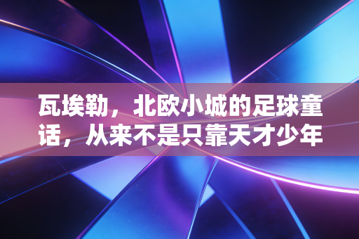 瓦埃勒,北欧小城的足球童话,从来不是只靠天才少年的流量密码 瓦埃勒,北欧小城的足球童话,从来不是只靠天才少年的流量密码