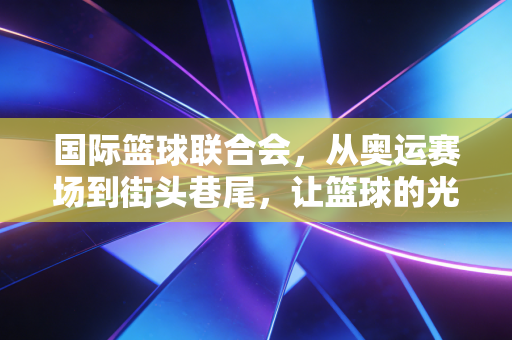 国际篮球联合会,从奥运赛场到街头巷尾,让篮球的光照进每一个普通人的热爱 国际篮球联合会,从奥运赛场到街头巷尾,让篮球的光照进每一个普通人的热爱