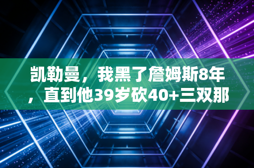 凯勒曼，我黑了詹姆斯8年，直到他39岁砍40+三双那天，才懂什么是跨越时代的伟大