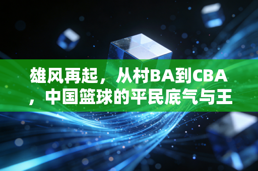 雄风再起,从村BA到CBA,中国篮球的平民底气与王者归途 雄风再起,从村BA到CBA,中国篮球的平民底气与王者归途