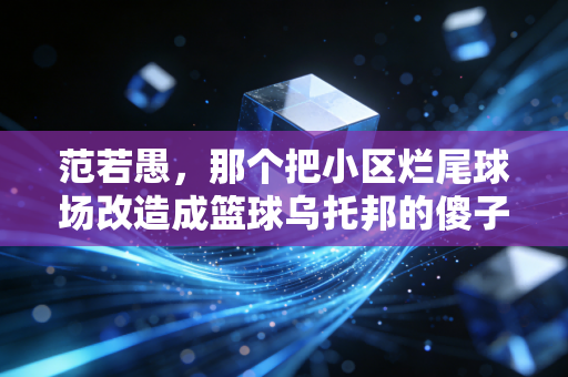 范若愚,那个把小区烂尾球场改造成篮球乌托邦的傻子,藏着中国体育最动人的底色 范若愚,那个把小区烂尾球场改造成篮球乌托邦的傻子,藏着中国体育最动人的底色