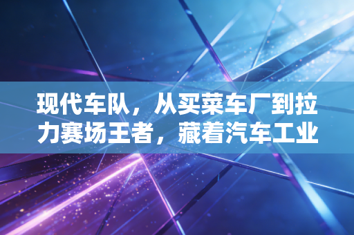 现代车队,从买菜车厂到拉力赛场王者,藏着汽车工业最接地气的逆袭逻辑 现代车队,从买菜车厂到拉力赛场王者,藏着汽车工业最接地气的逆袭逻辑