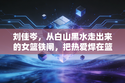 刘佳岑,从白山黑水走出来的女篮铁闸,把热爱焊在篮球场上的30年 刘佳岑,从白山黑水走出来的女篮铁闸,把热爱焊在篮球场上的30年